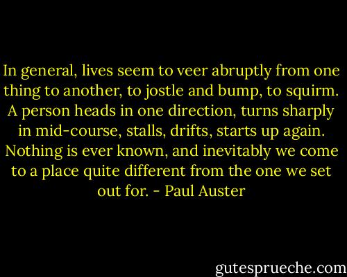In general, lives seem to veer abruptly from one thing to another, to jostle and bump, to squirm. A person heads in one direction, turns sharply in mid-course, stalls, drifts, starts up again. Nothing is ever known, and inevitably we come to a place quite different from the one we set out for. - Paul Auster