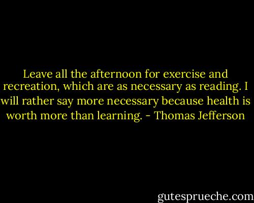 Leave all the afternoon for exercise and recreation, which are as necessary as reading. I will rather say more necessary because health is worth more than learning. - Thomas Jefferson