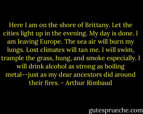 Here I am on the shore of Brittany. Let the cities light up in the evening. My day is done. I am leaving Europe. The sea air will burn my lungs. Lost climates will tan me. I will swim, trample the grass, hung, and smoke especially. I will drink alcohol as strong as boiling metal--just as my dear ancestors did around their fires. - Arthur Rimbaud