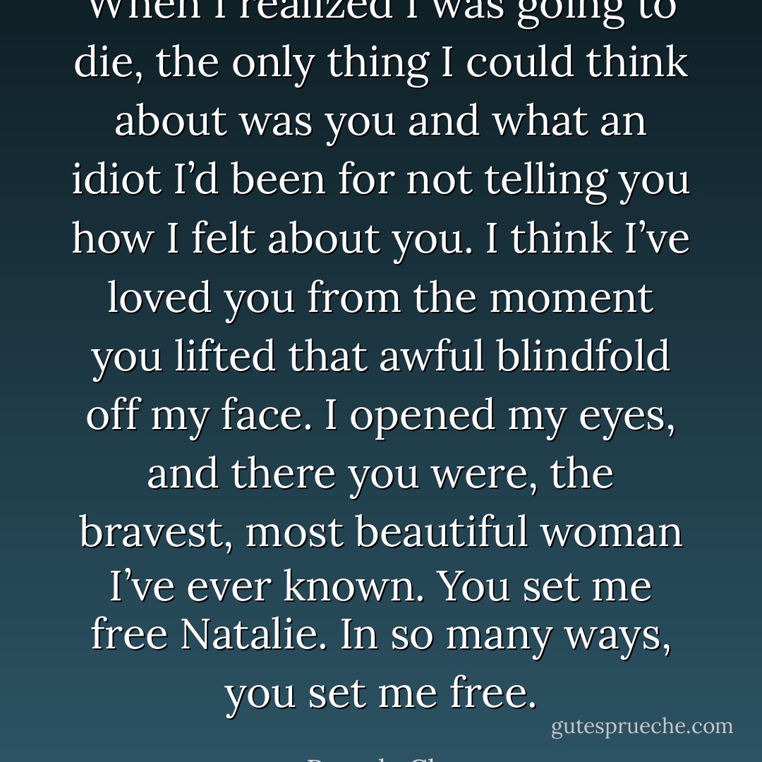 When I realized I was going to die, the only thing I could think about was you and what an idiot I’d been for not telling you how I felt about you. I think I’ve loved you from the moment you lifted that awful blindfold off my face. I opened my eyes, and there you were, the bravest, most beautiful woman I’ve ever known. You set me free Natalie. In so many ways, you set me free. - Pamela Clare