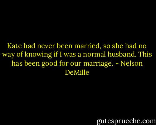 Kate had never been married, so she had no way of knowing if I was a normal husband. This has been good for our marriage. - Nelson DeMille