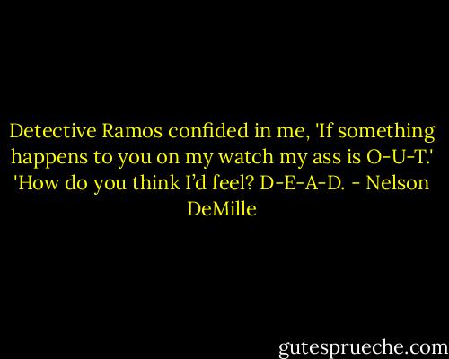 Detective Ramos confided in me, 'If something happens to you on my watch my ass is O-U-T.' 'How do you think I’d feel? D-E-A-D. - Nelson DeMille