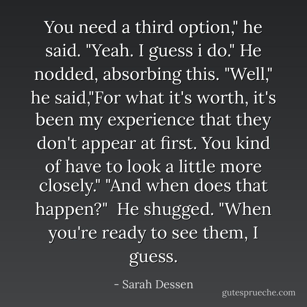 You need a third option," he said.<br />"Yeah. I guess i do."<br />He nodded, absorbing this. "Well," he said,"For what it's worth, it's been my experience that they don't appear at first. You kind of have to look a little more closely."<br />"And when does that happen?" <br />He shugged. "When you're ready to see them, I guess. - Sarah Dessen
