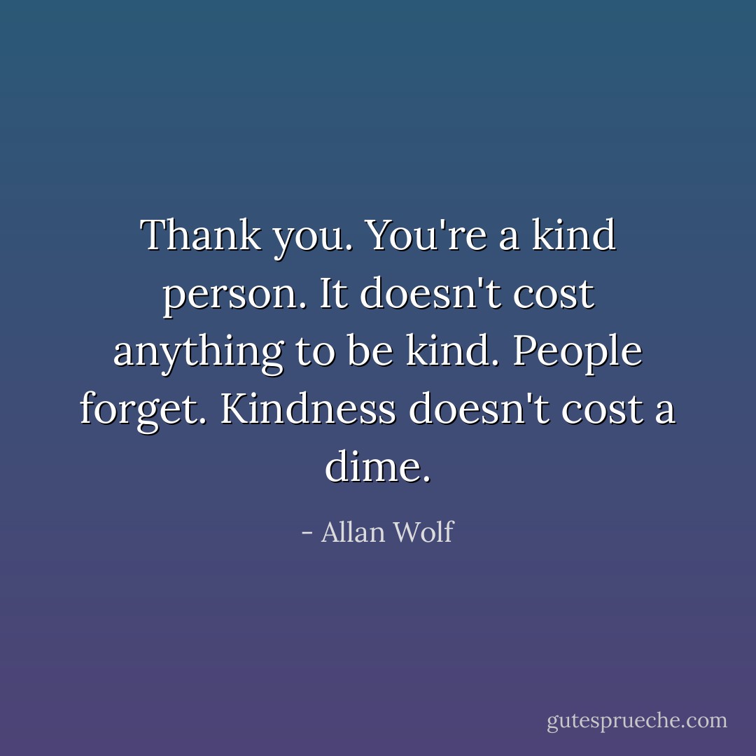 Thank you. You're a kind person. It doesn't cost anything to be kind. People forget. Kindness doesn't cost a dime. - Allan Wolf