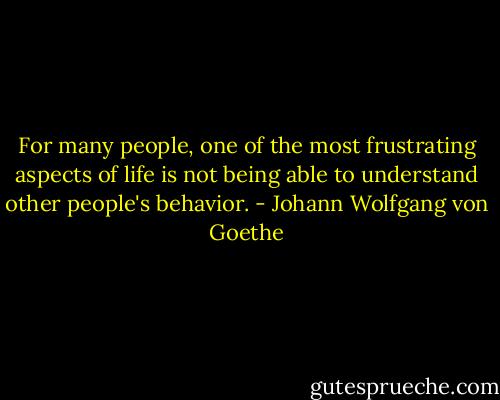 For many people, one of the most frustrating aspects of life is not being able to understand other people's behavior. - Johann Wolfgang von Goethe