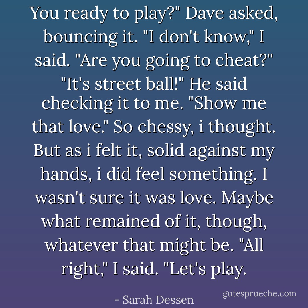 You ready to play?" Dave asked, bouncing it.<br />"I don't know," I said. "Are you going to cheat?"<br />"It's street ball!" He said checking it to me. "Show me that love."<br />So chessy, i thought. But as i felt it, solid against my hands, i did feel something. I wasn't sure it was love. Maybe what remained of it, though, whatever that might be. "All right," I said. "Let's play. - Sarah Dessen