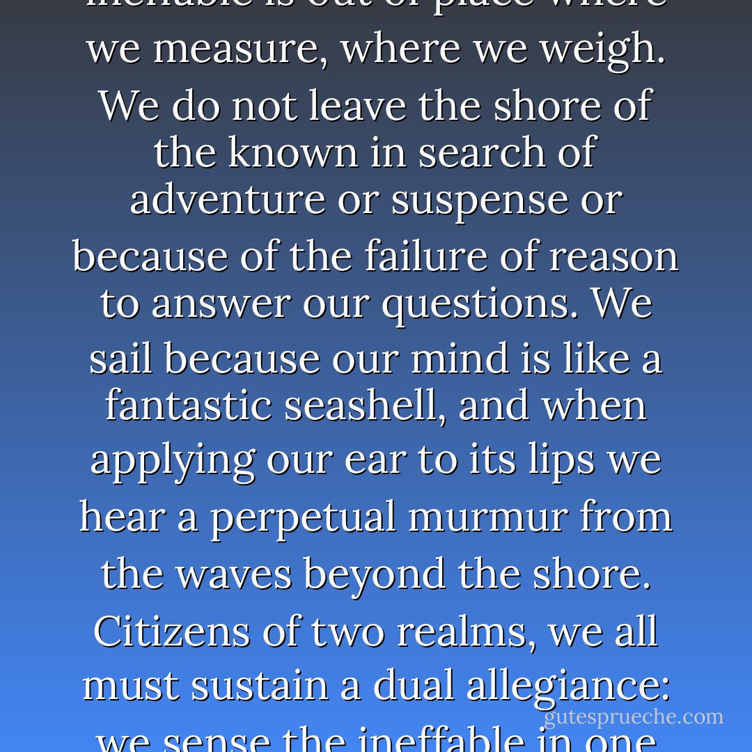 The Search for reason ends at the known; on the immense expanse beyond it only the sense of the ineffable can glide. It alone knows the route to that which is remote from experience and understanding. Neither of them is amphibious: reason cannot go beyond the shore, and the sense of the ineffable is out of place where we measure, where we weigh. We do not leave the shore of the known in search of adventure or suspense or because of the failure of reason to answer our questions. We sail because our mind is like a fantastic seashell, and when applying our ear to its lips we hear a perpetual murmur from the waves beyond the shore. Citizens of two realms, we all must sustain a dual allegiance: we sense the ineffable in one realm, we name and exploit reality in another. Between the two we set up a system of references, but we can never fill the gap. They are as far and as close to each other as time and calendar, as violin and melody, as life and what lies beyond the last breath. - Abraham Joshua Heschel