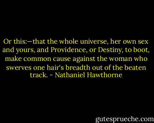 Or this:—that the whole universe, her own sex and yours, and Providence, or Destiny, to boot, make common cause against the woman who swerves one hair's breadth out of the beaten track. - Nathaniel Hawthorne