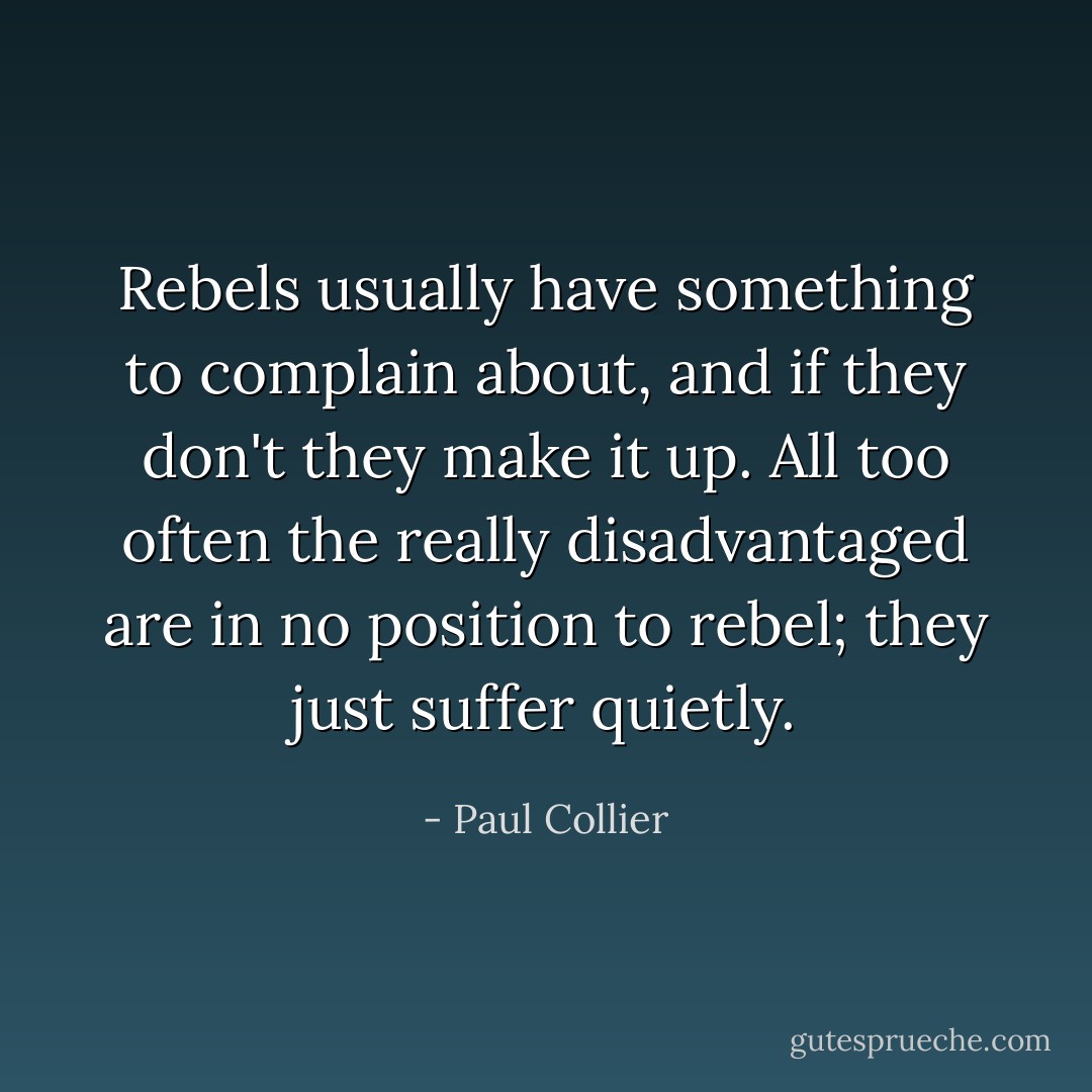 Rebels usually have something to complain about, and if they don't they make it up. All too often the really disadvantaged are in no position to rebel; they just suffer quietly. - Paul Collier