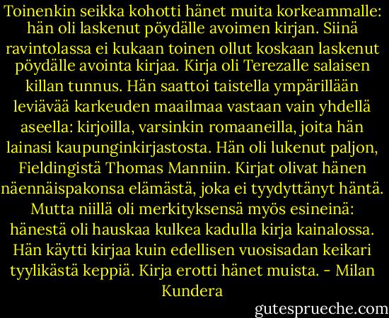 Toinenkin seikka kohotti hänet muita korkeammalle: hän oli laskenut pöydälle avoimen kirjan. Siinä ravintolassa ei kukaan toinen ollut koskaan laskenut pöydälle avointa kirjaa. Kirja oli Terezalle salaisen killan tunnus. Hän saattoi taistella ympärillään leviävää karkeuden maailmaa vastaan vain yhdellä aseella: kirjoilla, varsinkin romaaneilla, joita hän lainasi kaupunginkirjastosta. Hän oli lukenut paljon, Fieldingistä Thomas Manniin. Kirjat olivat hänen näennäispakonsa elämästä, joka ei tyydyttänyt häntä. Mutta niillä oli merkityksensä myös esineinä: hänestä oli hauskaa kulkea kadulla kirja kainalossa. Hän käytti kirjaa kuin edellisen vuosisadan keikari tyylikästä keppiä. Kirja erotti hänet muista. - Milan Kundera
