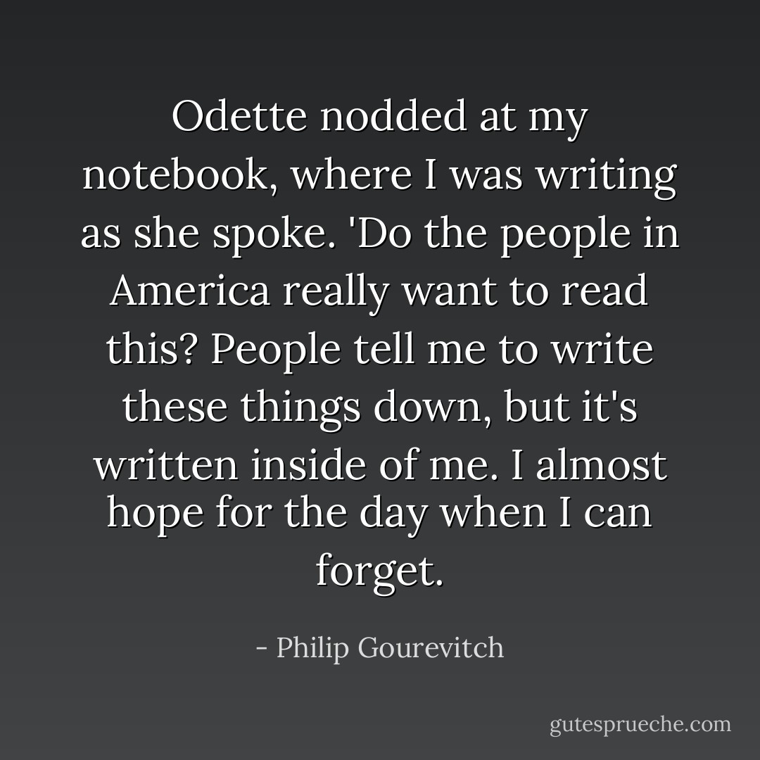 Odette nodded at my notebook, where I was writing as she spoke. 'Do the people in America really want to read this? People tell me to write these things down, but it's written inside of me. I almost hope for the day when I can forget. - Philip Gourevitch