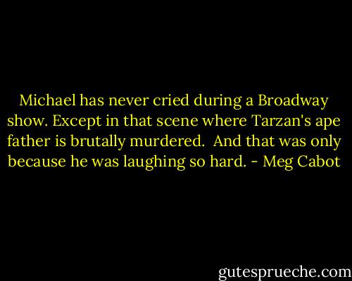 Michael has never cried during a Broadway show. Except in that scene where Tarzan's ape father is brutally murdered.<br /><br />And that was only because he was laughing so hard. - Meg Cabot