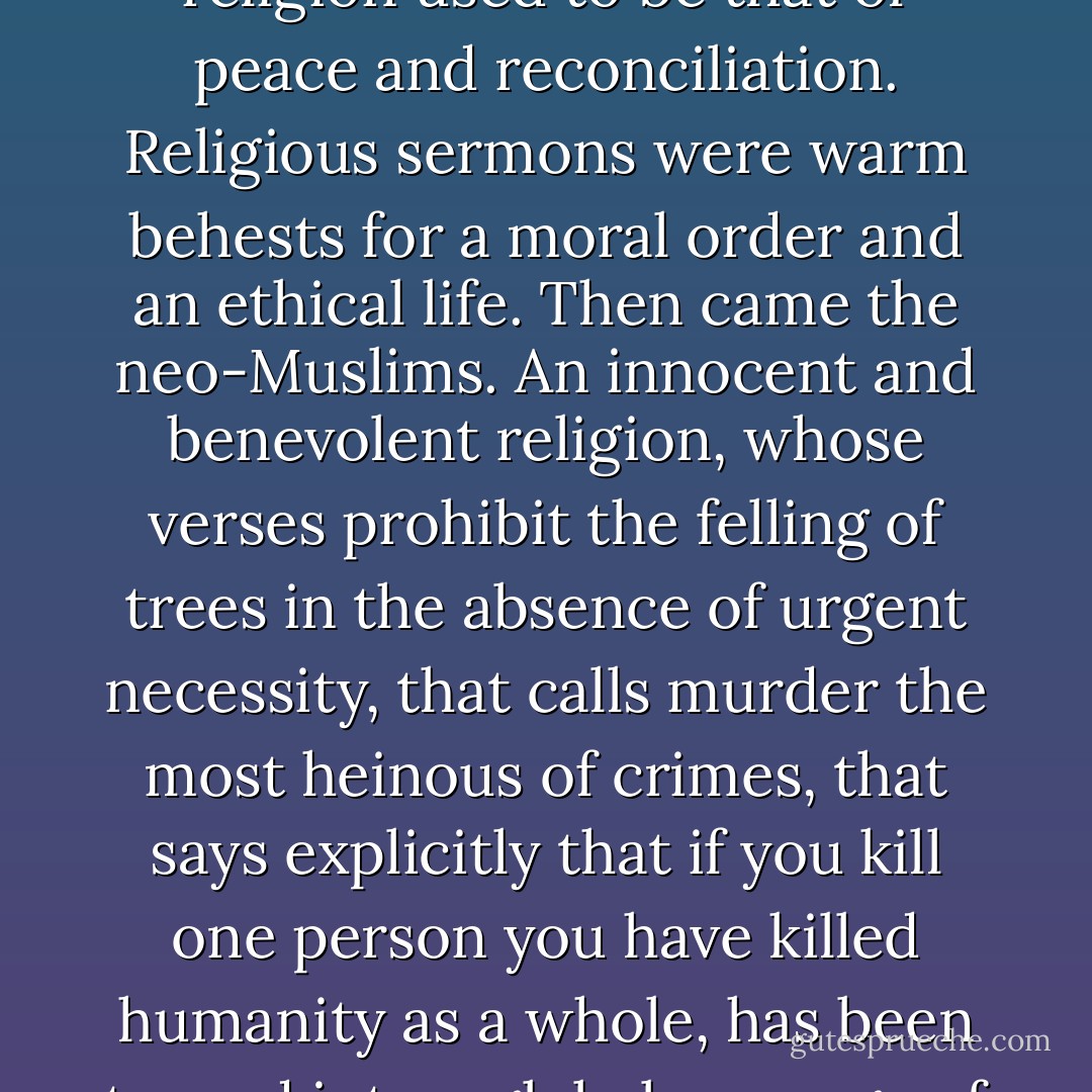 No one has expressed what is needed better than Abdel Rahman al-Rashed, the general manager of the London-based al-Arabiya news channel. One of the best-known and most respected Arab journalists working today, he wrote the following, in Al-Sharq Al-Awsat (September 6, 2004), after a series of violent incidents involving Muslim extremist groups from Chechnya to Saudi Arabia to Iraq: "Self-cure starts with self-realization and confession. We should then run after our terrorist sons, in the full knowledge that they are the sour grapes of a deformed culture... The mosque used to be a haven, and the voice of religion used to be that of peace and reconciliation. Religious sermons were warm behests for a moral order and an ethical life. Then came the neo-Muslims. An innocent and benevolent religion, whose verses prohibit the felling of trees in the absence of urgent necessity, that calls murder the most heinous of crimes, that says explicitly that if you kill one person you have killed humanity as a whole, has been turned into a global message of hate and a universal war cry... We cannot clear our names unless we own up to the shameful fact that terrorism has become an Islamic enterprise; an almost exclusive monopoly, implemented by Muslim men and women. We cannot redeem our extremist youth, who commit all these heinous crimes, without confronting the Sheikhs who thought it ennobling to reinvent themselves as revolutionary ideologues, sending other people's sons and daughters to certain death, while sending their own children to European and American schools and colleges. - Thomas L. Friedman