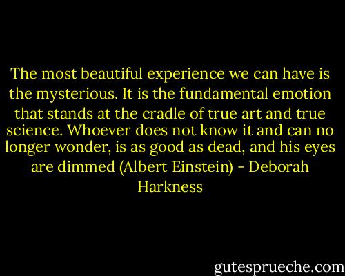 The most beautiful experience we can have is the mysterious. It is the fundamental emotion that stands at the cradle of true art and true science. Whoever does not know it and can no longer wonder, is as good as dead, and his eyes are dimmed (Albert Einstein) - Deborah Harkness