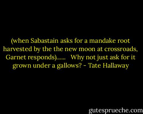 (when Sabastain asks for a mandake root harvested by the the new moon at crossroads, Garnet responds)......<br /> <br />Why not just ask for it grown under a gallows? - Tate Hallaway