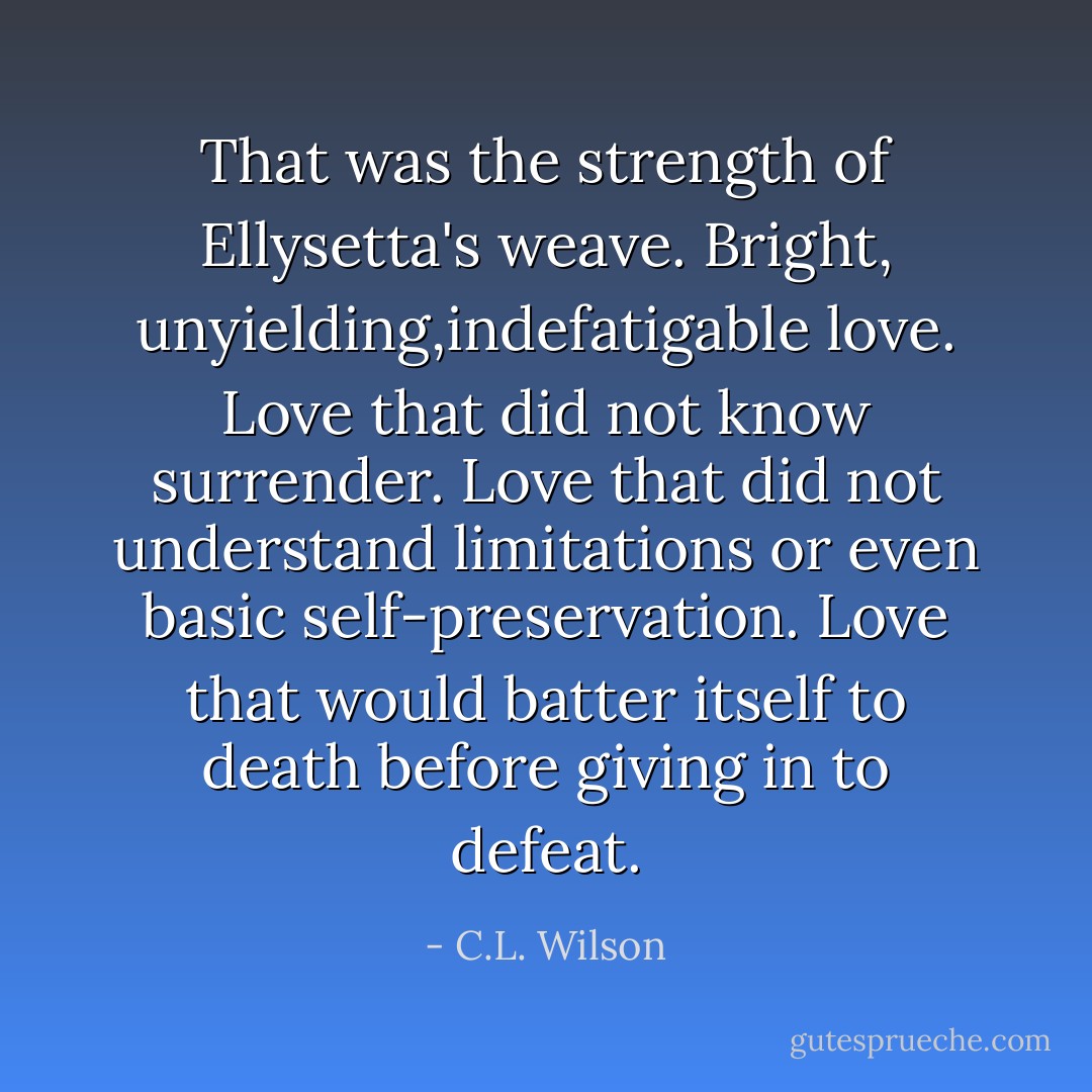 That was the strength of Ellysetta's weave. Bright, unyielding,indefatigable love. Love that did not know surrender. Love that did not understand limitations or even basic self-preservation. Love that would batter itself to death before giving in to defeat. - C.L. Wilson