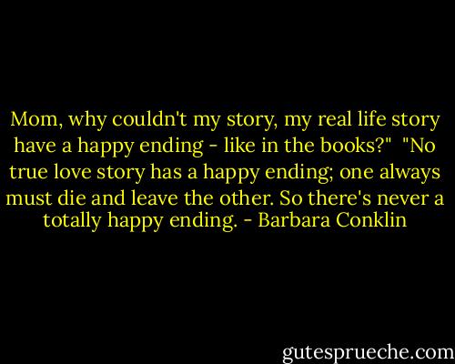 Mom, why couldn't my story, my real life story have a happy ending - like in the books?"<br /><br />"No true love story has a happy ending; one always must die and leave the other. So there's never a totally happy ending. - Barbara Conklin
