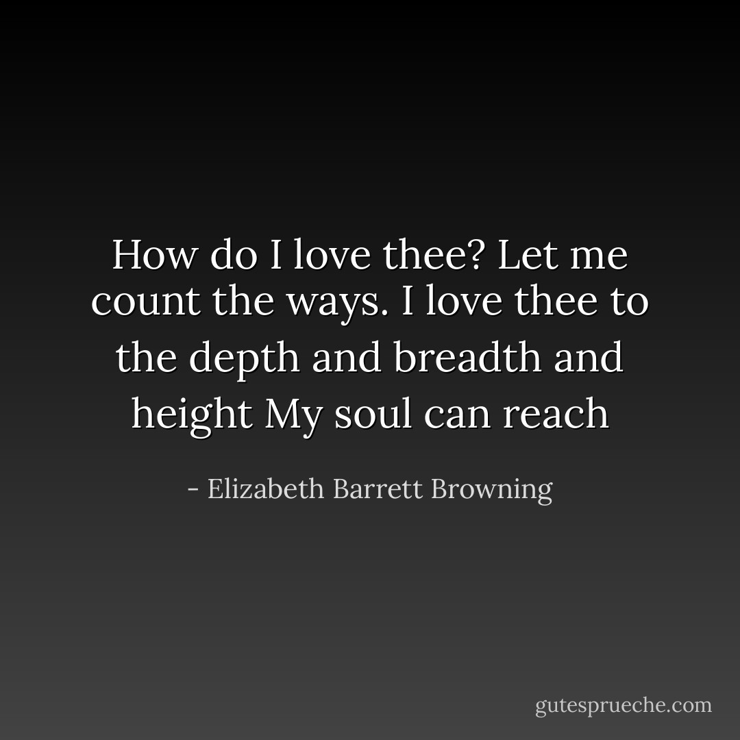How do I love thee? Let me count the ways.<br />I love thee to the depth and breadth and height<br />My soul can reach - Elizabeth Barrett Browning