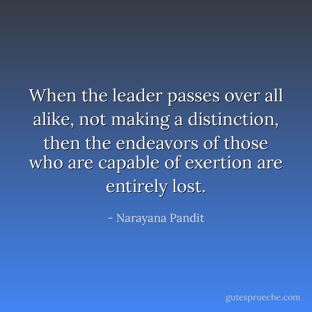 When the leader passes over all alike, not making a distinction, then the endeavors of those who are capable of exertion are entirely lost. - Narayana Pandit