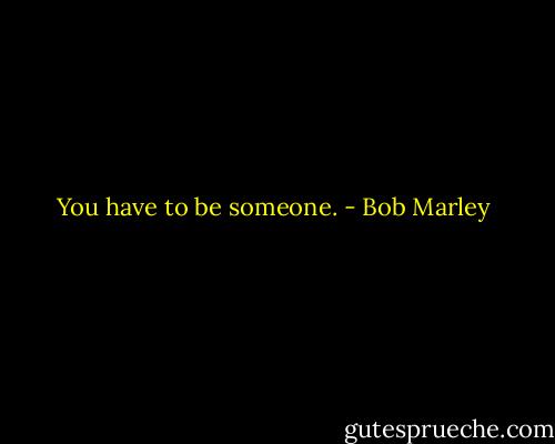 You have to be someone. - Bob Marley