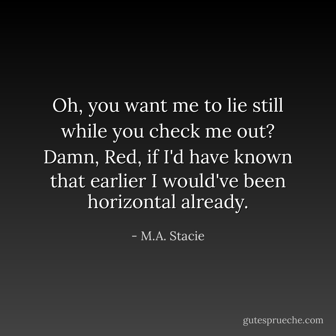 Oh, you want me to lie still while you check me out? Damn, Red, if I'd have known that earlier I would've been horizontal already. - M.A. Stacie