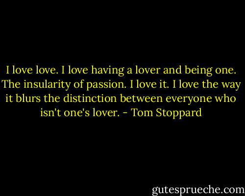 I love love. I love having a lover and being one. The insularity of passion. I love it. I love the way it blurs the distinction between everyone who isn't one's lover. - Tom Stoppard