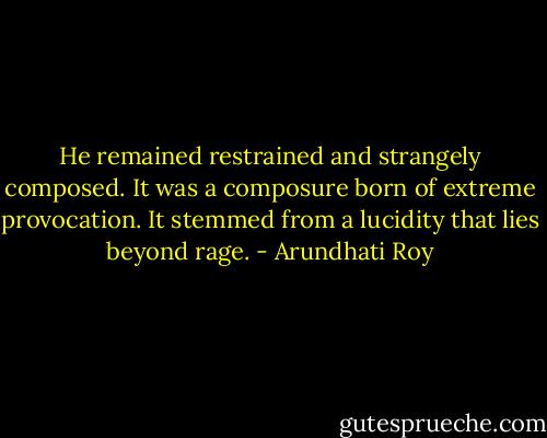 He remained restrained and strangely composed. It was a composure born of extreme provocation. It stemmed from a lucidity that lies beyond rage. - Arundhati Roy