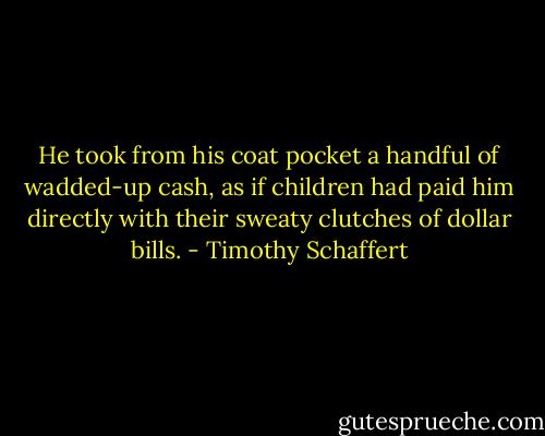 He took from his coat pocket a handful of wadded-up cash, as if children had paid him directly with their sweaty clutches of dollar bills. - Timothy Schaffert