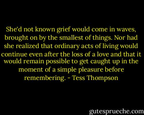 She'd not known grief would come in waves, brought on by the smallest of things. Nor had she realized that ordinary acts of living would continue even after the loss of a love and that it would remain possible to get caught up in the moment of a simple pleasure before remembering. - Tess Thompson