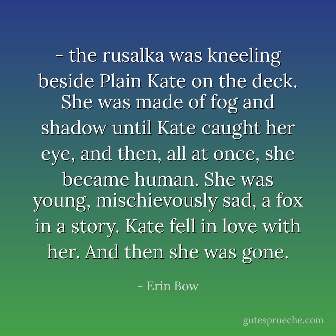 - the rusalka was kneeling beside Plain Kate on the deck. She was made of fog and shadow until Kate caught her eye, and then, all at once, she became human. She was young, mischievously sad, a fox in a story. Kate fell in love with her. And then she was gone. - Erin Bow