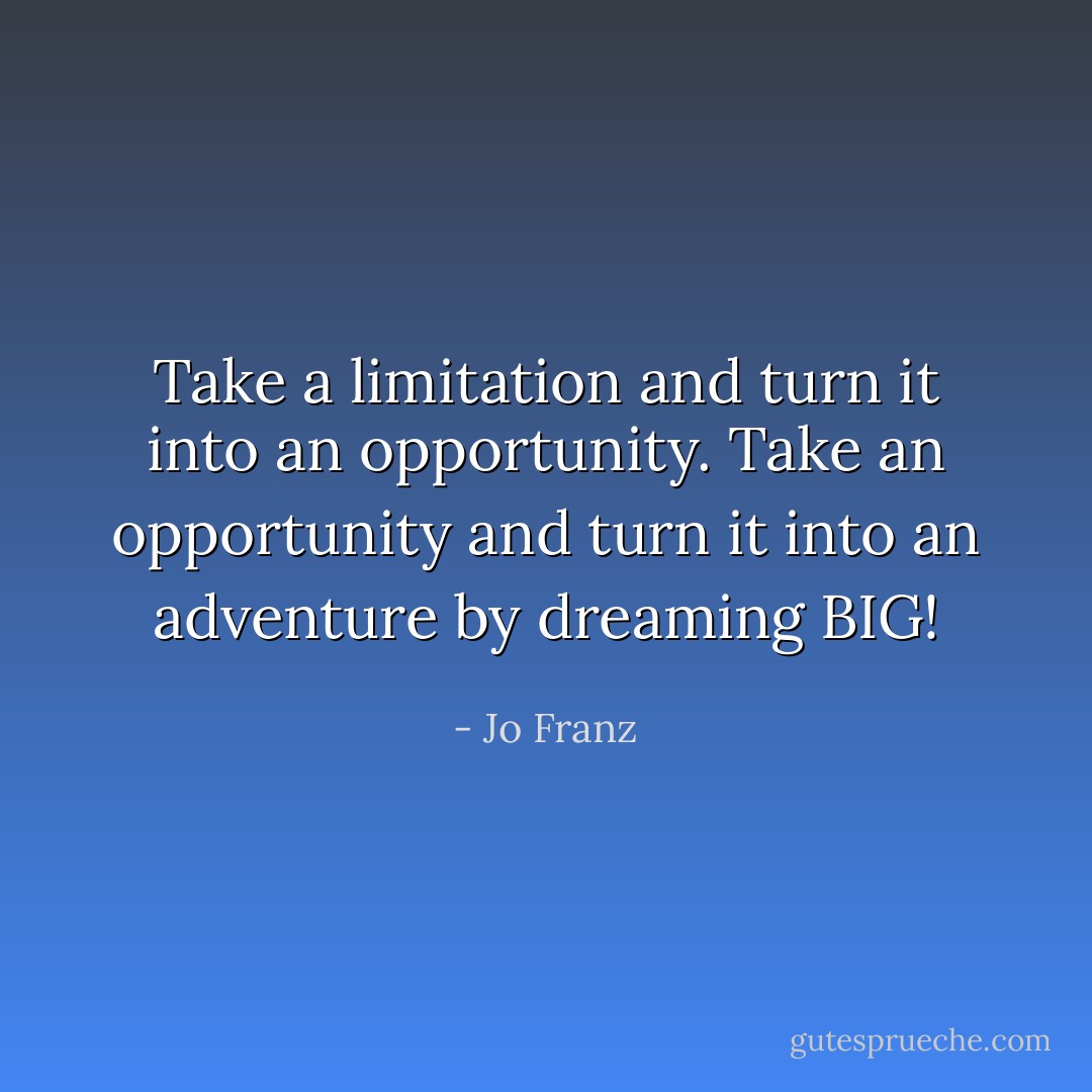 Take a limitation and turn it into an opportunity. Take an opportunity and turn it into an adventure by dreaming BIG! - Jo Franz