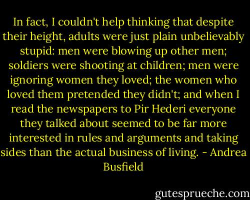 In fact, I couldn't help thinking that despite their height, adults were just plain unbelievably stupid: men were blowing up other men; soldiers were shooting at children; men were ignoring women they loved; the women who loved them pretended they didn't; and when I read the newspapers to Pir Hederi everyone they talked about seemed to be far more interested in rules and arguments and taking sides than the actual business of living. - Andrea Busfield