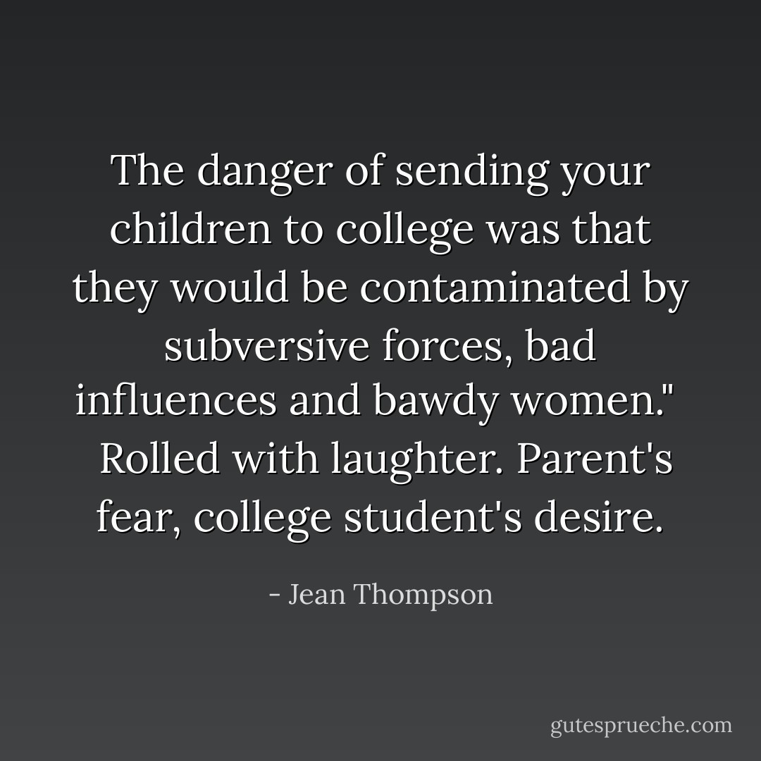 The danger of sending your children to college was that they would be contaminated by subversive forces, bad influences and bawdy women." <br /><br />Rolled with laughter. Parent's fear, college student's desire. - Jean Thompson