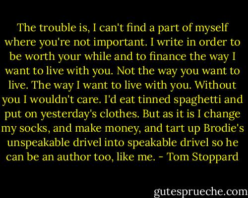 The trouble is, I can't find a part of myself where you're not important. I write in order to be worth your while and to finance the way I want to live with you. Not the way you want to live. The way I want to live with you. Without you I wouldn't care. I'd eat tinned spaghetti and put on yesterday's clothes. But as it is I change my socks, and make money, and tart up Brodie's unspeakable drivel into speakable drivel so he can be an author too, like me. - Tom Stoppard