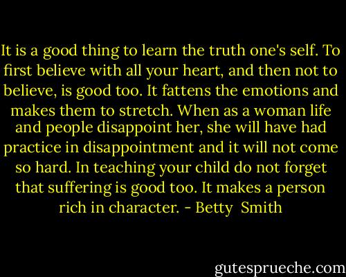 It is a good thing to learn the truth one's self. To first believe with all your heart, and then not to believe, is good too. It fattens the emotions and makes them to stretch. When as a woman life and people disappoint her, she will have had practice in disappointment and it will not come so hard. In teaching your child do not forget that suffering is good too. It makes a person rich in character. - Betty  Smith