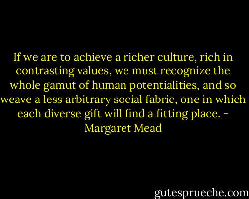If we are to achieve a richer culture, rich in contrasting values, we must recognize the whole gamut of human potentialities, and so weave a less arbitrary social fabric, one in which each diverse gift will find a fitting place. - Margaret Mead