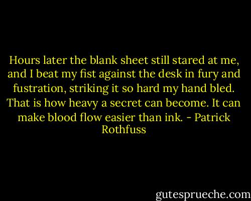 Hours later the blank sheet still stared at me, and I beat my fist against the desk in fury and fustration, striking it so hard my hand bled. That is how heavy a secret can become. It can make blood flow easier than ink. - Patrick Rothfuss