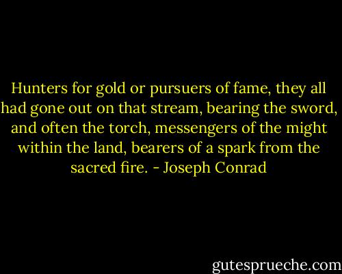 Hunters for gold or pursuers of fame, they all had gone out on that stream, bearing the sword, and often the torch, messengers of the might within the land, bearers of a spark from the sacred fire. - Joseph Conrad