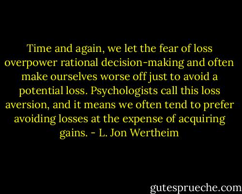 Time and again, we let the fear of loss overpower rational decision-making and often make ourselves worse off just to avoid a potential loss. Psychologists call this loss aversion, and it means we often tend to prefer avoiding losses at the expense of acquiring gains. - L. Jon Wertheim