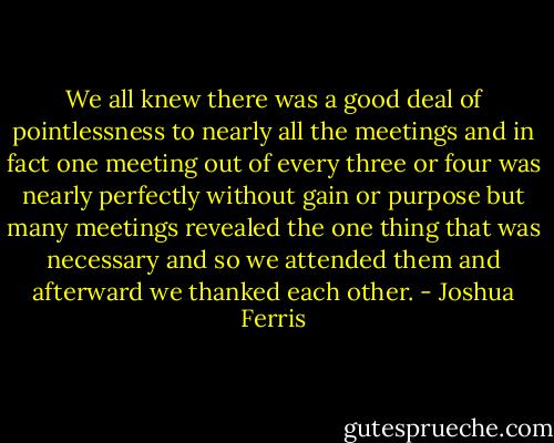 We all knew there was a good deal of pointlessness to nearly all the meetings and in fact one meeting out of every three or four was nearly perfectly without gain or purpose but many meetings revealed the one thing that was necessary and so we attended them and afterward we thanked each other. - Joshua Ferris