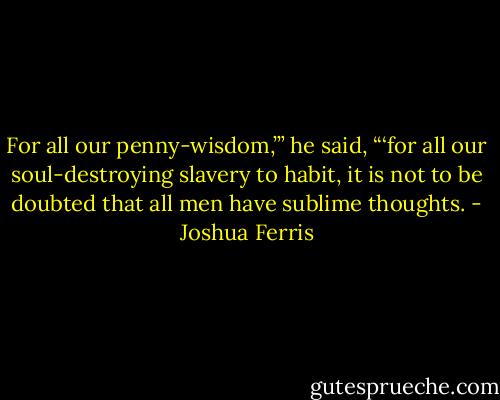 For all our penny-wisdom,’” he said, “‘for all our soul-destroying slavery to habit, it is not to be doubted that all men have sublime thoughts. - Joshua Ferris