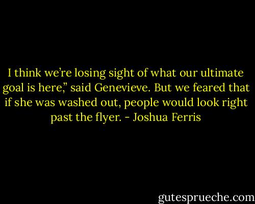 I think we’re losing sight of what our ultimate goal is here,” said Genevieve. But we feared that if she was washed out, people would look right past the flyer. - Joshua Ferris