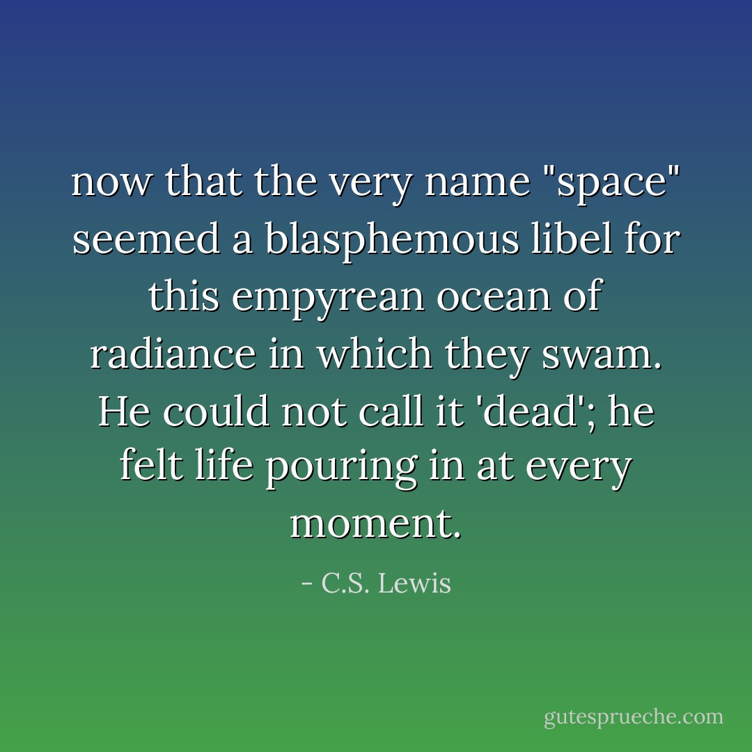 now that the very name "space" seemed a blasphemous libel for this empyrean ocean of radiance in which they swam. He could not call it 'dead'; he felt life pouring in at every moment. - C.S. Lewis
