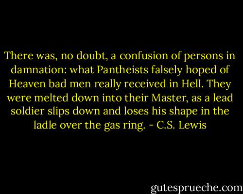 There was, no doubt, a confusion of persons in damnation: what Pantheists falsely hoped of Heaven bad men really received in Hell. They were melted down into their Master, as a lead soldier slips down and loses his shape in the ladle over the gas ring. - C.S. Lewis