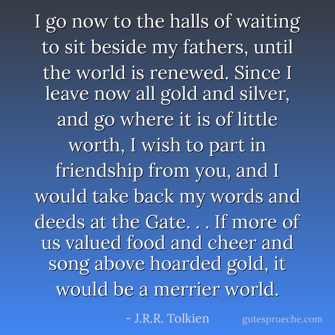 I go now to the halls of waiting to sit beside my fathers, until the world is renewed. Since I leave now all gold and silver, and go where it is of little worth, I wish to part in friendship from you, and I would take back my words and deeds at the Gate. . . If more of us valued food and cheer and song above hoarded gold, it would be a merrier world. - J.R.R. Tolkien