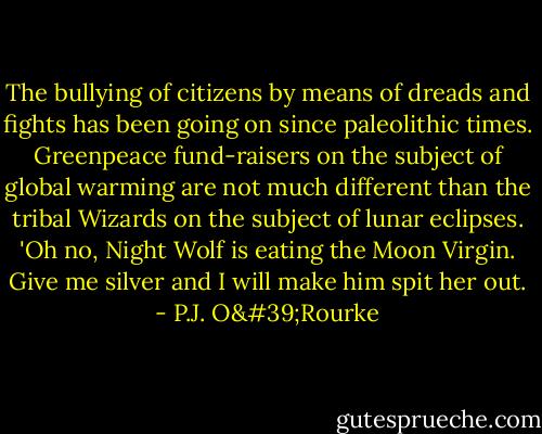 The bullying of citizens by means of dreads and fights has been going on since paleolithic times. Greenpeace fund-raisers on the subject of global warming are not much different than the tribal Wizards on the subject of lunar eclipses. 'Oh no, Night Wolf is eating the Moon Virgin. Give me silver and I will make him spit her out. - P.J. O'Rourke