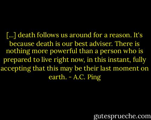 [...] death follows us around for a reason. It's because death is our best adviser. There is nothing more powerful than a person who is prepared to live right now, in this instant, fully accepting that this may be their last moment on earth. - A.C. Ping