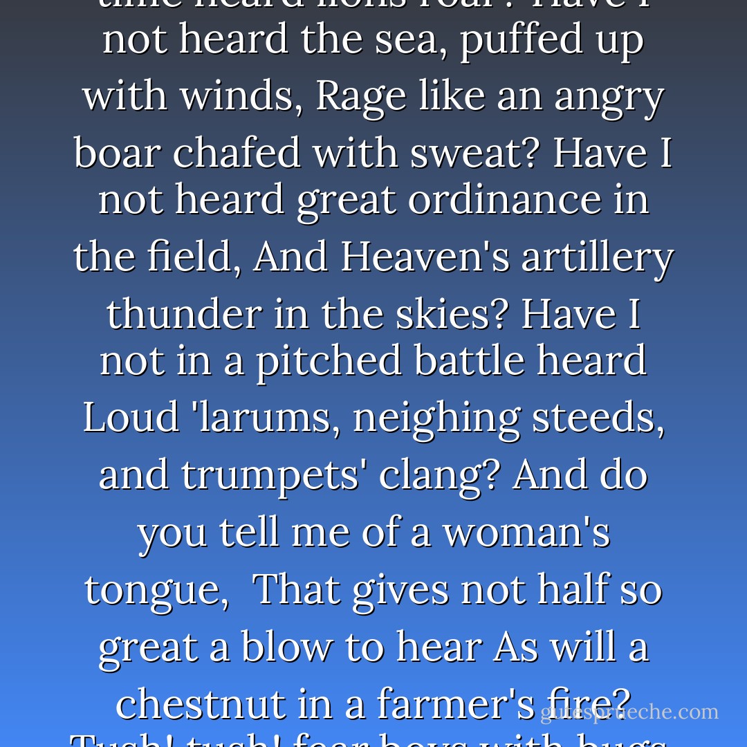 Think you a little din can daunt mine ears?<br />Have I not in my time heard lions roar?<br />Have I not heard the sea, puffed up with winds,<br />Rage like an angry boar chafed with sweat?<br />Have I not heard great ordinance in the field,<br />And Heaven's artillery thunder in the skies?<br />Have I not in a pitched battle heard<br />Loud 'larums, neighing steeds, and trumpets' clang?<br />And do you tell me of a woman's tongue, <br />That gives not half so great a blow to hear<br />As will a chestnut in a farmer's fire?<br />Tush! tush! fear boys with bugs.<br />Grumio: For he fears none. - William Shakespeare