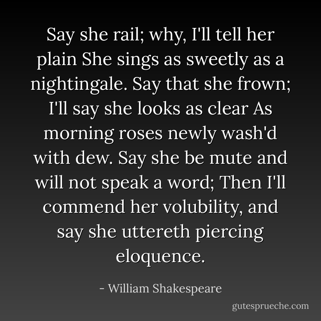 Say she rail; why, I'll tell her plain<br />She sings as sweetly as a nightingale.<br />Say that she frown; I'll say she looks as clear<br />As morning roses newly wash'd with dew.<br />Say she be mute and will not speak a word;<br />Then I'll commend her volubility,<br />and say she uttereth piercing eloquence. - William Shakespeare