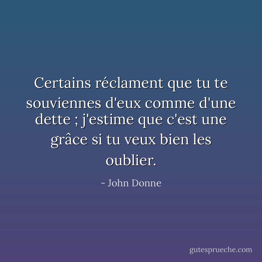 Certains réclament que tu te souviennes d'eux comme d'une dette ; j'estime que c'est une grâce si tu veux bien les oublier. - John Donne